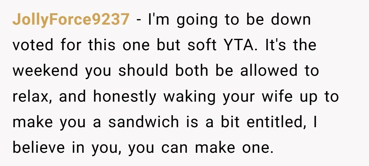 JollyForce9237 − I'm going to be down voted for this one but soft YTA. It's the weekend you should both be allowed to relax, and honestly waking your wife up...
