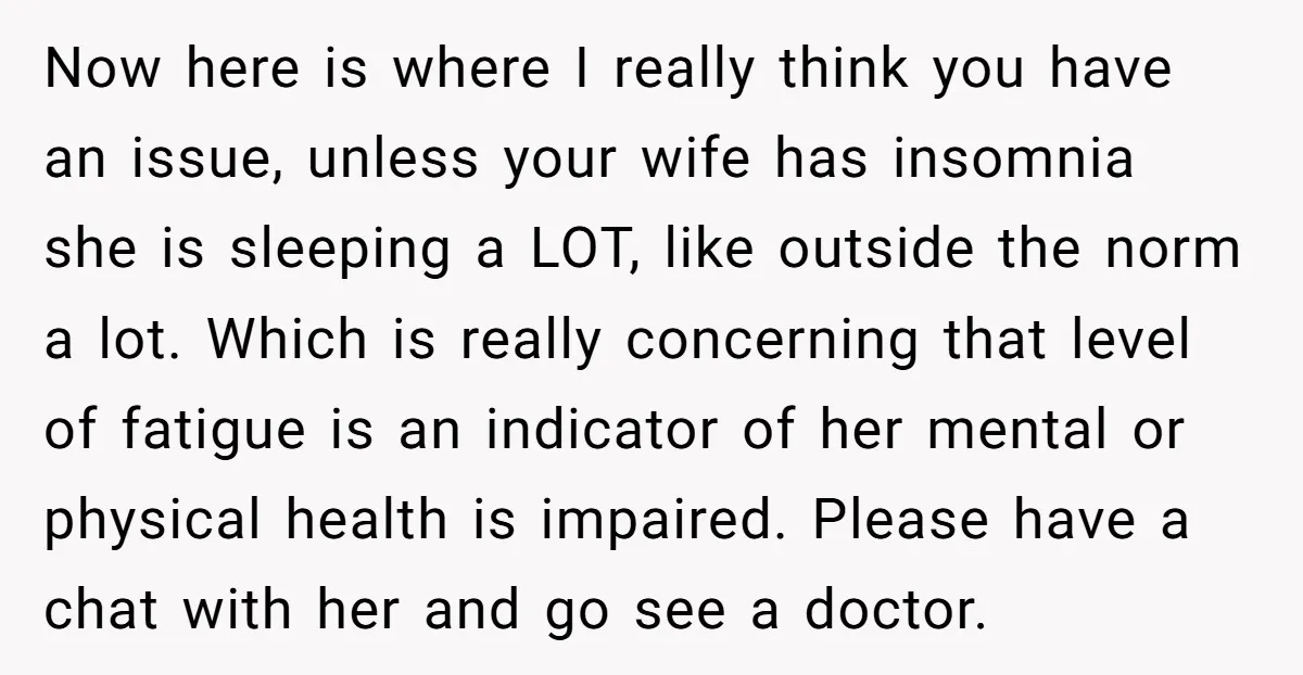 Now here is where I really think you have an issue, unless your wife has insomnia she is sleeping a LOT, like outside the norm a lot. Which is really...