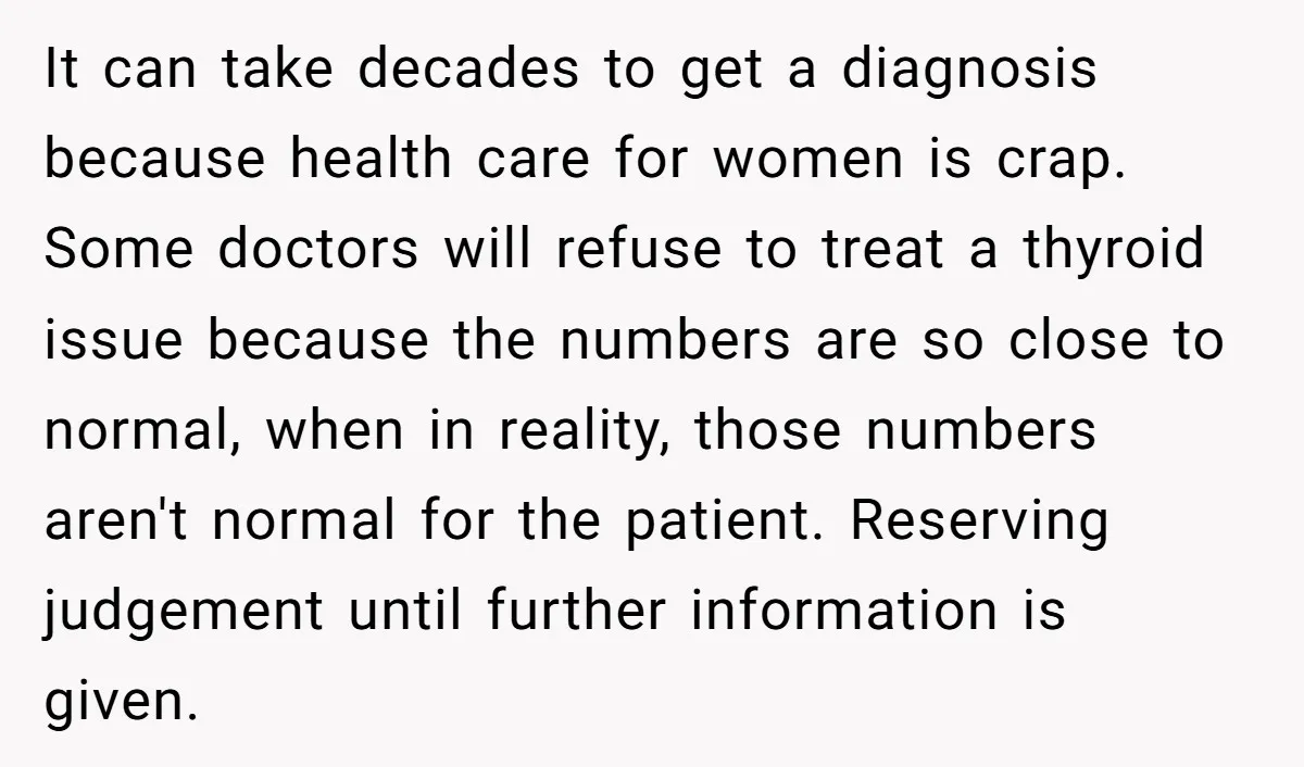 It can take decades to get a diagnosis because health care for women is crap. Some doctors will refuse to treat a thyroid issue because the numbers are so close...