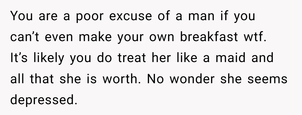 You are a poor excuse of a man if you can’t even make your own breakfast wtf. It’s likely you do treat her like a maid and all that she...