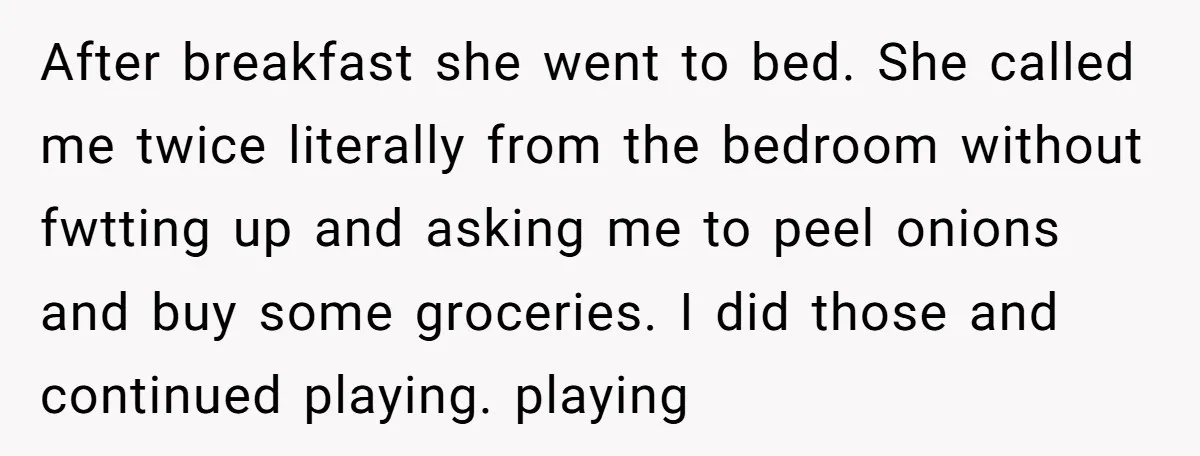 After breakfast she went to bed. She called me twice literally from the bedroom without fwtting up and asking me to peel onions and buy some groceries. I did those...