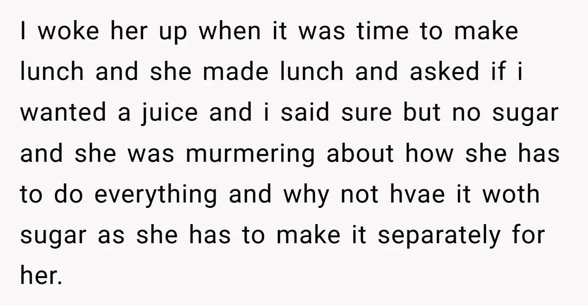 I woke her up when it was time to make lunch and she made lunch and asked if i wanted a juice and i said sure but no sugar and...