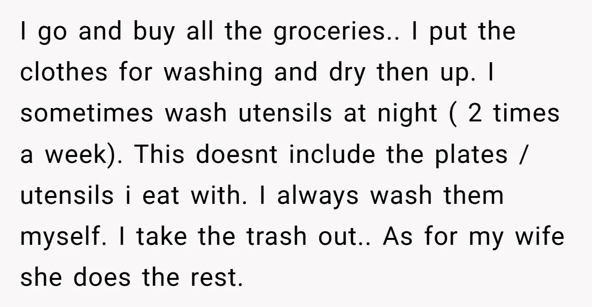 I go and buy all the groceries.. I put the clothes for washing and dry then up. I sometimes wash utensils at night ( 2 times a week). This doesnt...