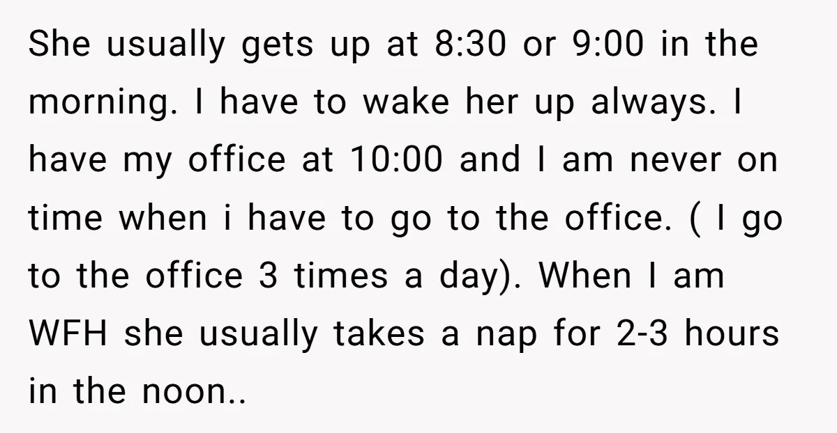 She usually gets up at 8:30 or 9:00 in the morning. I have to wake her up always. I have my office at 10:00 and I am never on time...