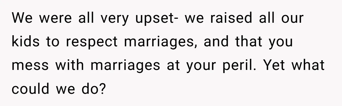 We were all very upset- we raised all our kids to respect marriages, and that you mess with marriages at your peril. Yet what could we do?