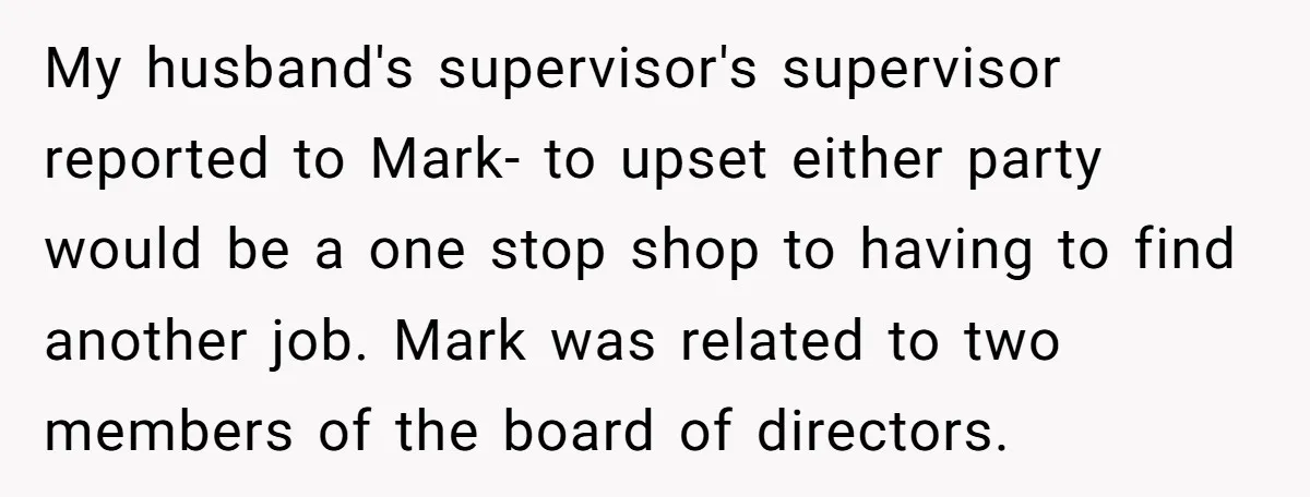 My husband's supervisor's supervisor reported to Mark- to upset either party would be a one stop shop to having to find another job. Mark was related to two members of...