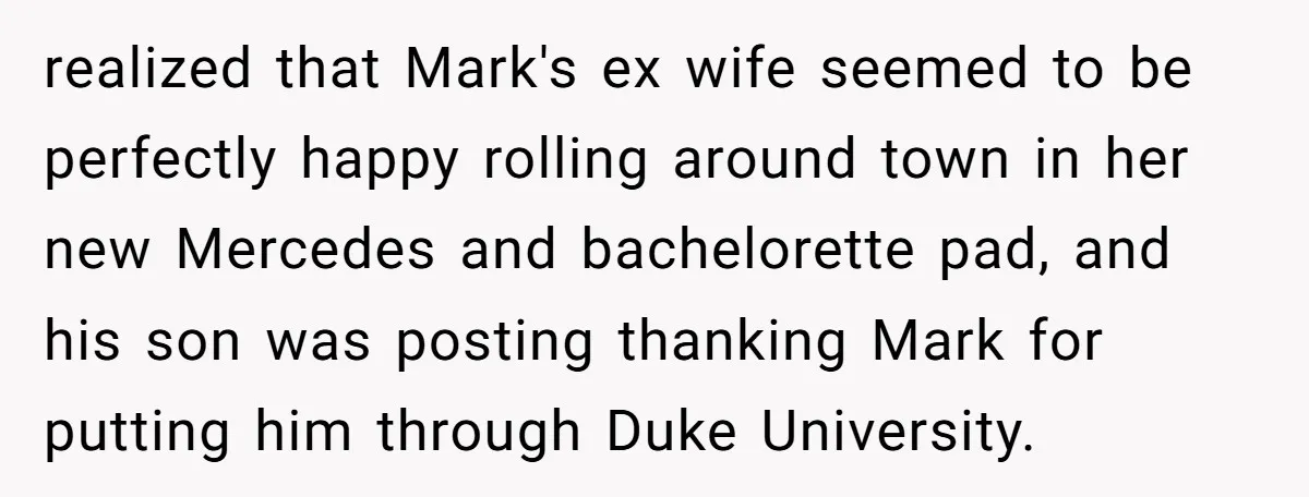 realized that Mark's ex wife seemed to be perfectly happy rolling around town in her new Mercedes and bachelorette pad, and his son was posting thanking Mark for putting him...