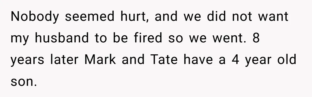 Nobody seemed hurt, and we did not want my husband to be fired so we went. 8 years later Mark and Tate have a 4 year old son.