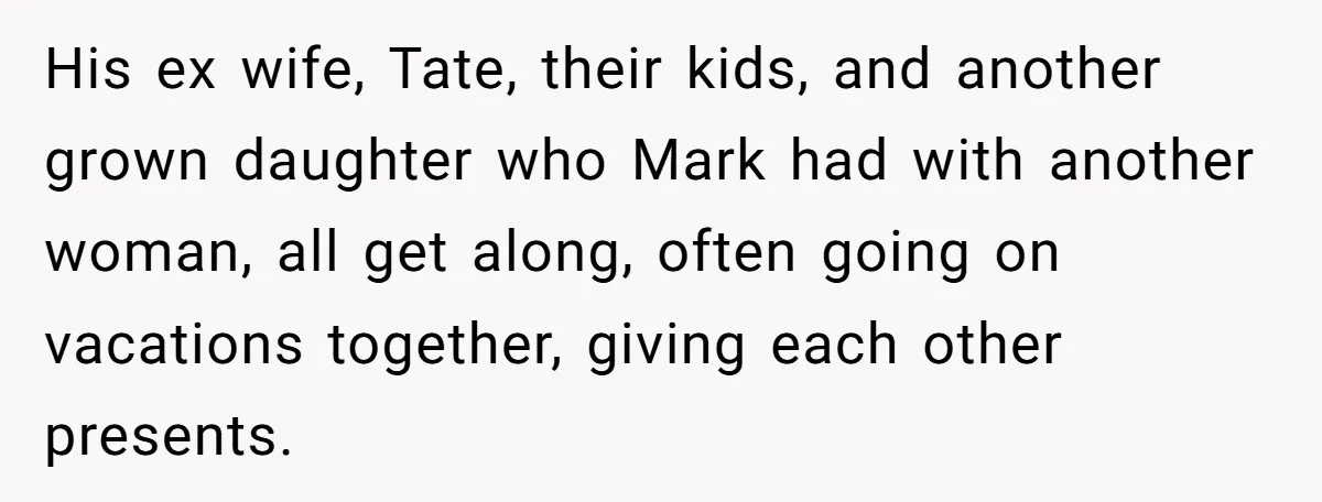 His ex wife, Tate, their kids, and another grown daughter who Mark had with another woman, all get along, often going on vacations together, giving each other presents.