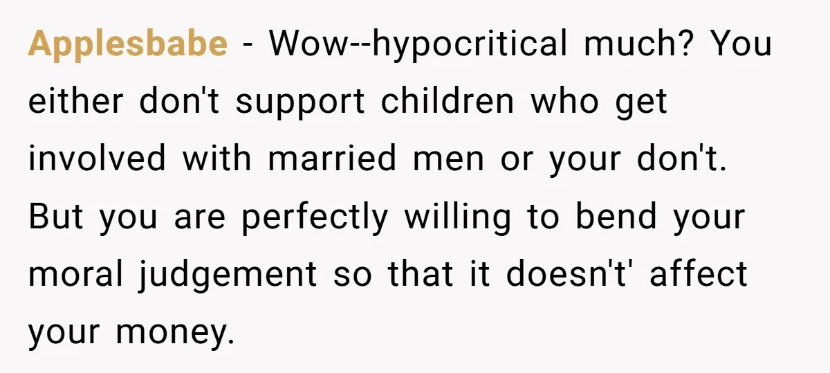 Applesbabe − Wow--hypocritical much? You either don't support children who get involved with married men or your don't. But you are perfectly willing to bend your moral judgement so that...