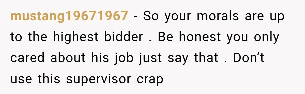 mustang19671967 − So your morals are up to the highest bidder . Be honest you only cared about his job just say that . Don’t use this supervisor crap