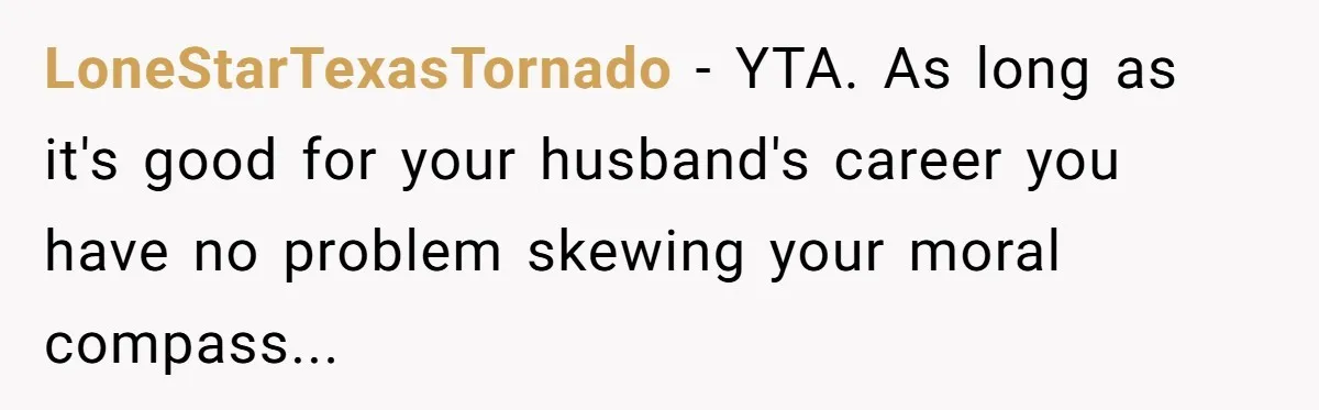 LoneStarTexasTornado − YTA. As long as it's good for your husband's career you have no problem skewing your moral compass...