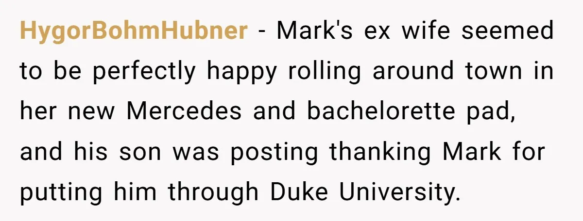 HygorBohmHubner − Mark's ex wife seemed to be perfectly happy rolling around town in her new Mercedes and bachelorette pad, and his son was posting thanking Mark for putting him...