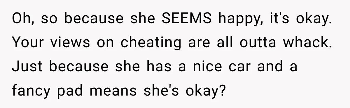 Oh, so because she SEEMS happy, it's okay. Your views on cheating are all outta whack. Just because she has a nice car and a fancy pad means she's okay?