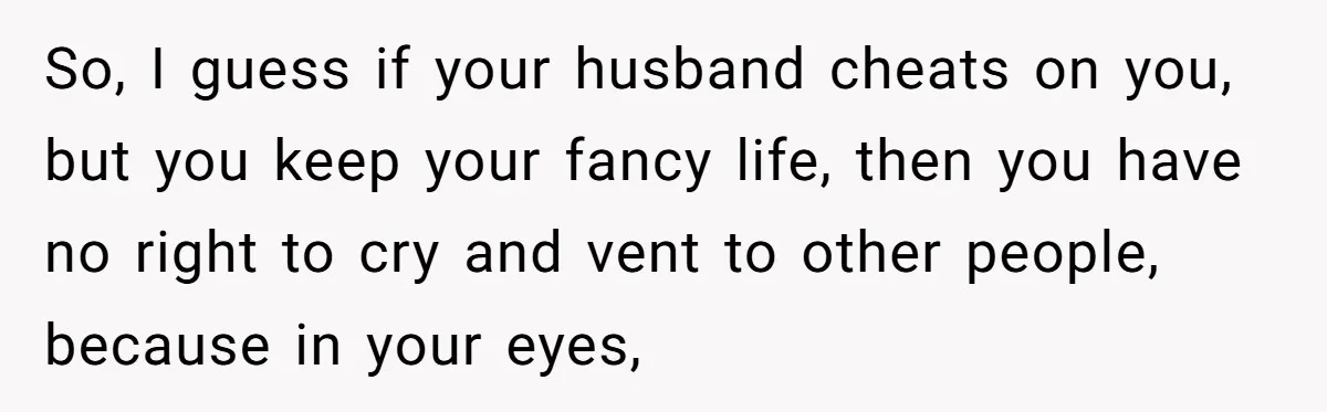 So, I guess if your husband cheats on you, but you keep your fancy life, then you have no right to cry and vent to other people, because in your...