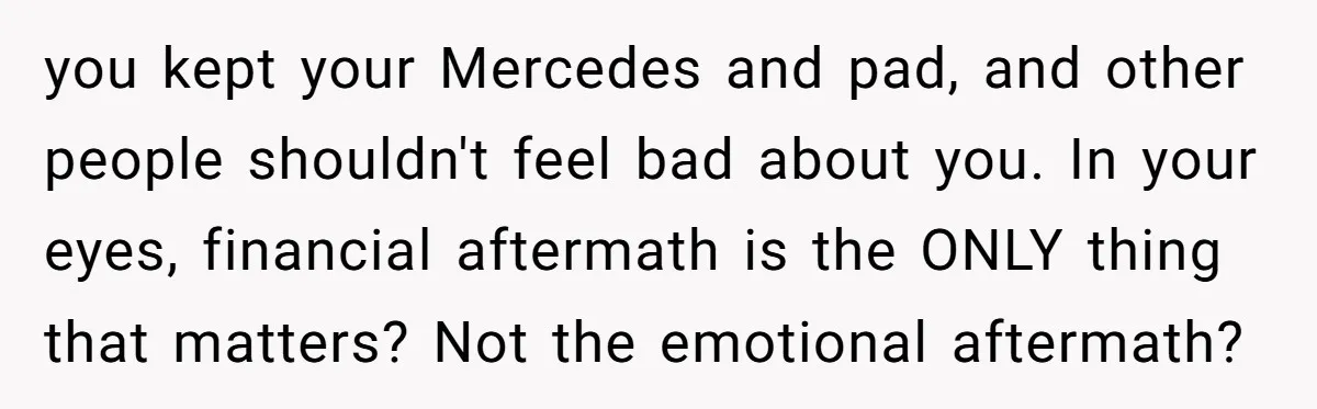 you kept your Mercedes and pad, and other people shouldn't feel bad about you. In your eyes, financial aftermath is the ONLY thing that matters? Not the emotional aftermath?