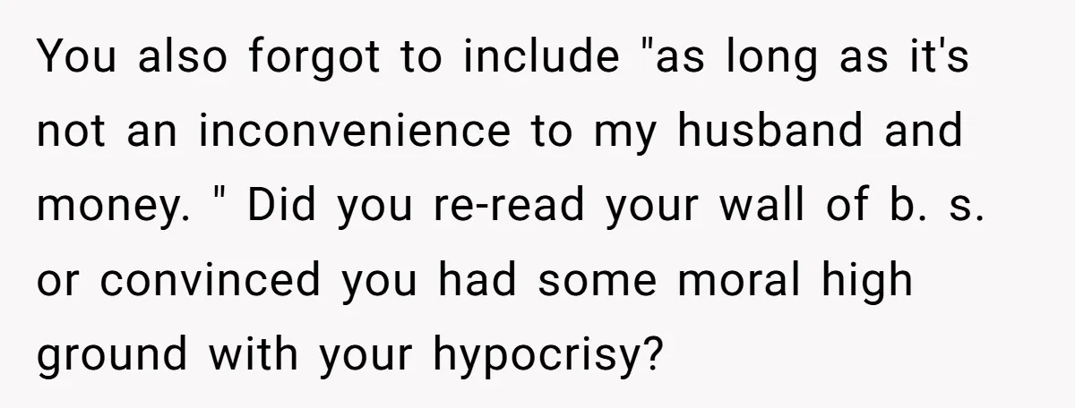 You also forgot to include "as long as it's not an inconvenience to my husband and money. " Did you re-read your wall of b. s. or convinced you had...