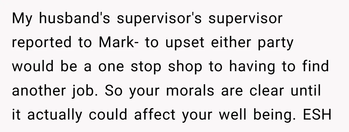 My husband's supervisor's supervisor reported to Mark- to upset either party would be a one stop shop to having to find another job. So your morals are clear until it...