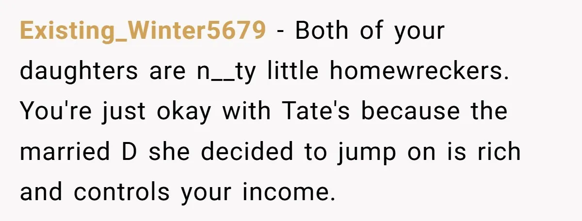 Existing_Winter5679 − Both of your daughters are n__ty little homewreckers. You're just okay with Tate's because the married D she decided to jump on is rich and controls your income.