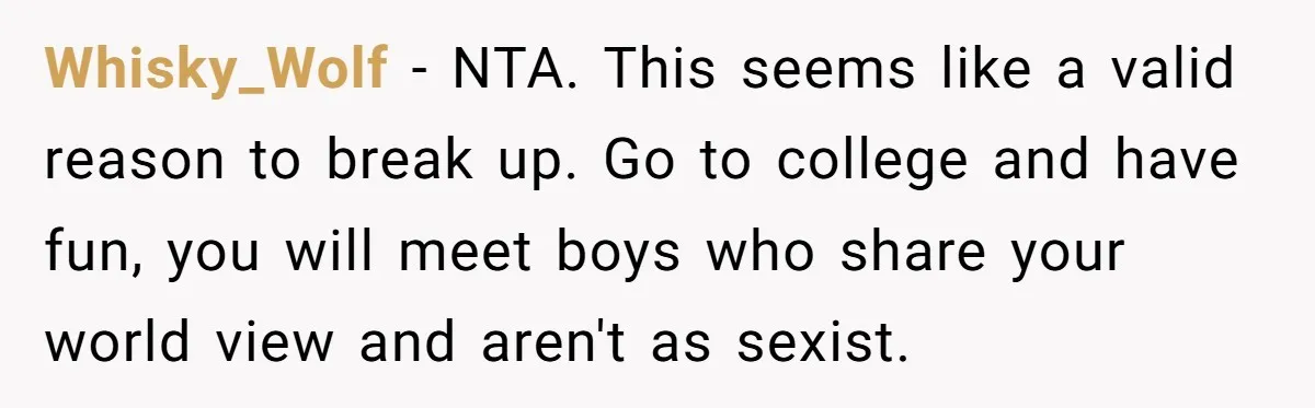 Whisky_Wolf − NTA. This seems like a valid reason to break up. Go to college and have fun, you will meet boys who share your world view and aren't as...