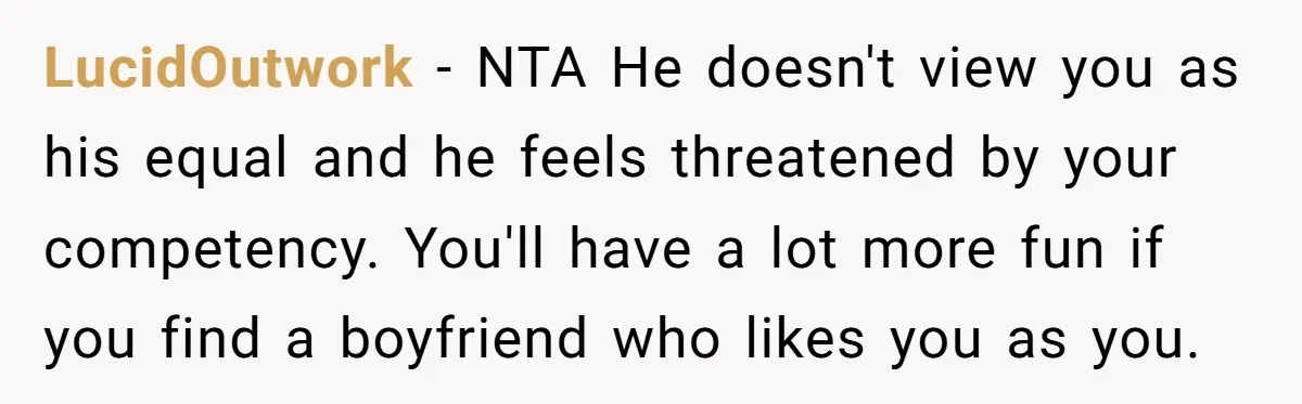 LucidOutwork − NTA He doesn't view you as his equal and he feels threatened by your competency. You'll have a lot more fun if you find a boyfriend who likes...