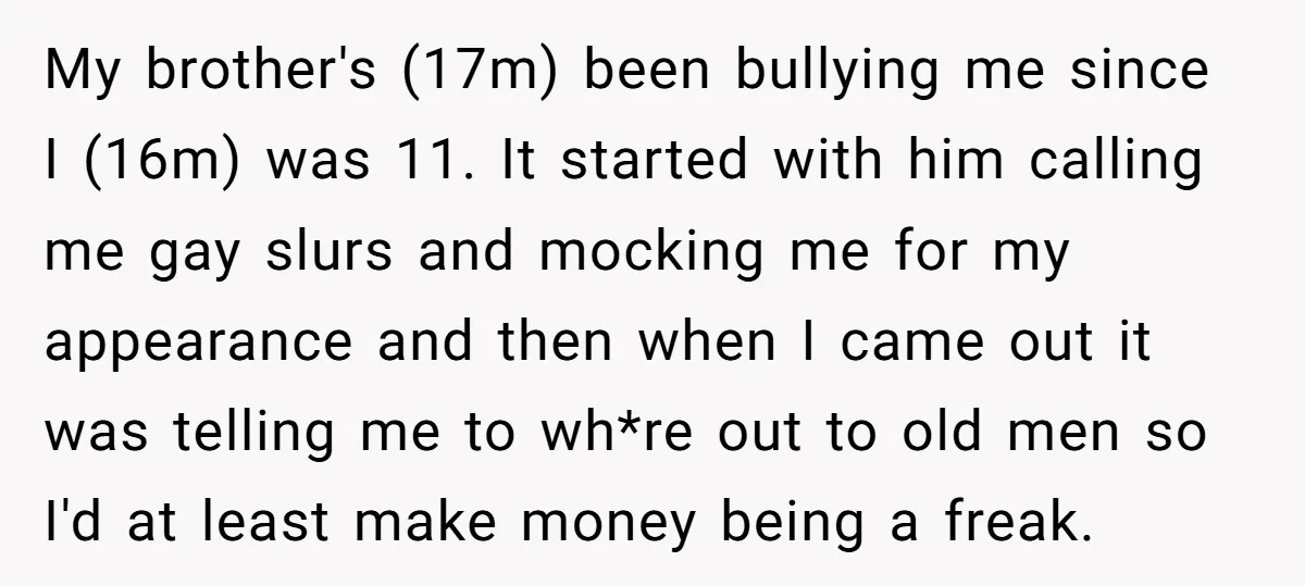 My brother's (17m) been bullying me since I (16m) was 11. It started with him calling me gay slurs and mocking me for my appearance and then when I came...