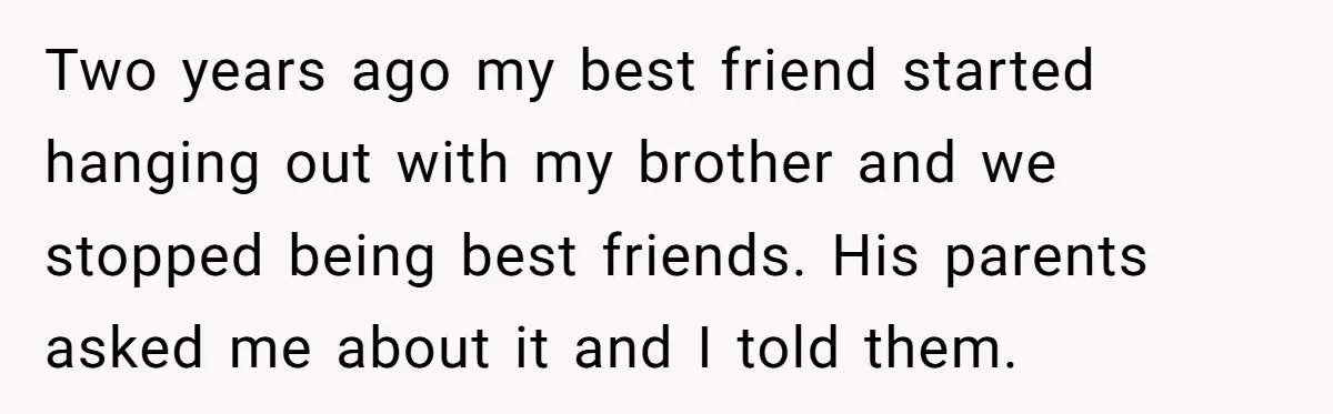 Two years ago my best friend started hanging out with my brother and we stopped being best friends. His parents asked me about it and I told them.