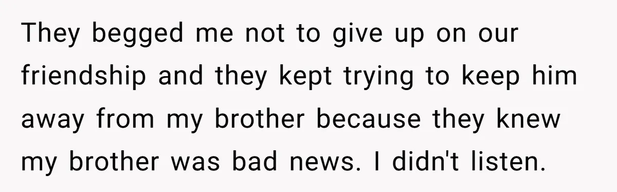They begged me not to give up on our friendship and they kept trying to keep him away from my brother because they knew my brother was bad news. I...