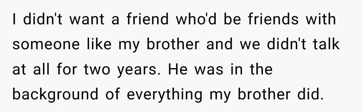 I didn't want a friend who'd be friends with someone like my brother and we didn't talk at all for two years. He was in the background of everything my...