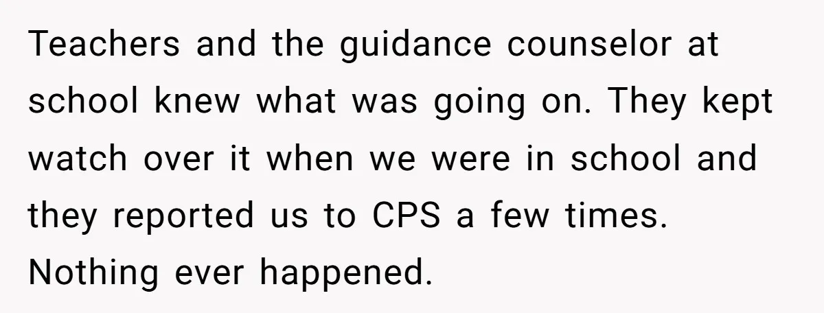 Teachers and the guidance counselor at school knew what was going on. They kept watch over it when we were in school and they reported us to CPS a few...