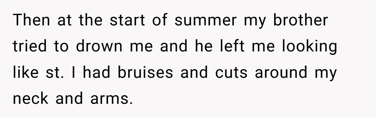 Then at the start of summer my brother tried to drown me and he left me looking like st. I had bruises and cuts around my neck and arms.