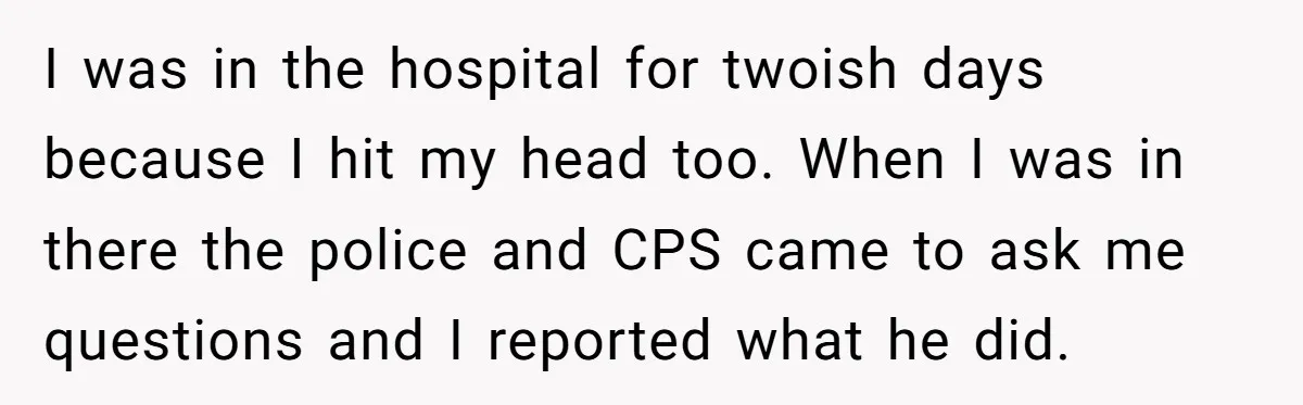 I was in the hospital for twoish days because I hit my head too. When I was in there the police and CPS came to ask me questions and I...