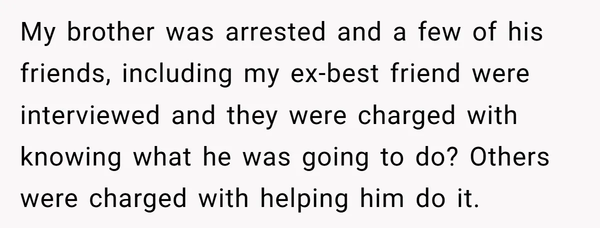 My brother was arrested and a few of his friends, including my ex-best friend were interviewed and they were charged with knowing what he was going to do? Others were...