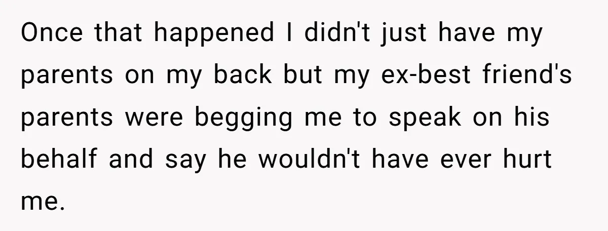 Once that happened I didn't just have my parents on my back but my ex-best friend's parents were begging me to speak on his behalf and say he wouldn't have...