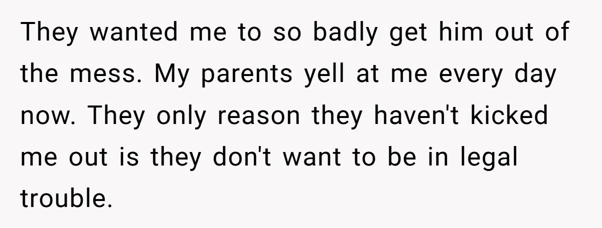 They wanted me to so badly get him out of the mess. My parents yell at me every day now. They only reason they haven't kicked me out is they...
