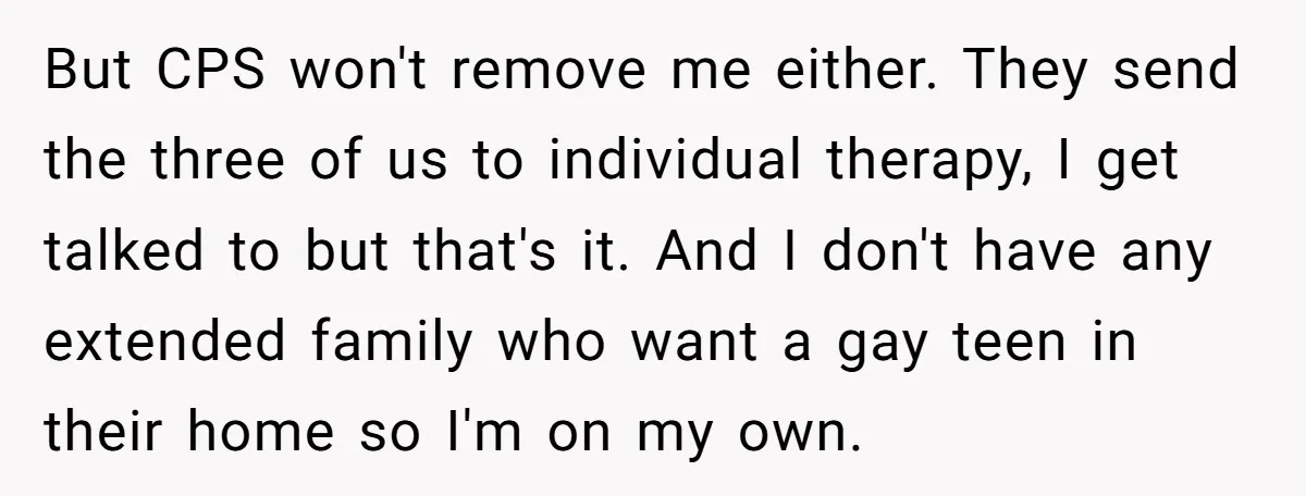 But CPS won't remove me either. They send the three of us to individual therapy, I get talked to but that's it. And I don't have any extended family who...