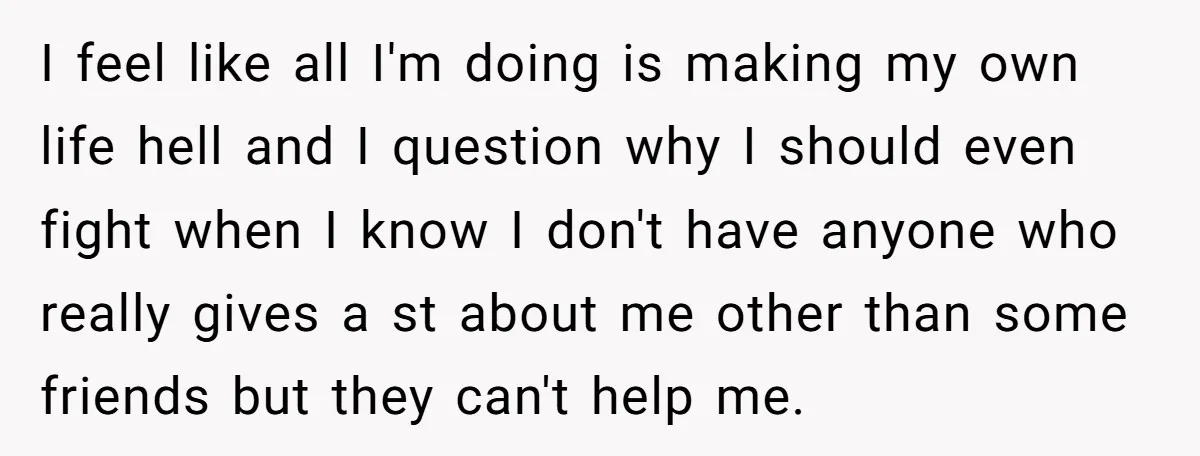 I feel like all I'm doing is making my own life hell and I question why I should even fight when I know I don't have anyone who really gives...