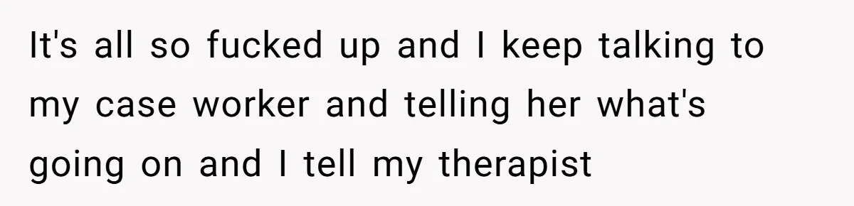 It's all so fucked up and I keep talking to my case worker and telling her what's going on and I tell my therapist