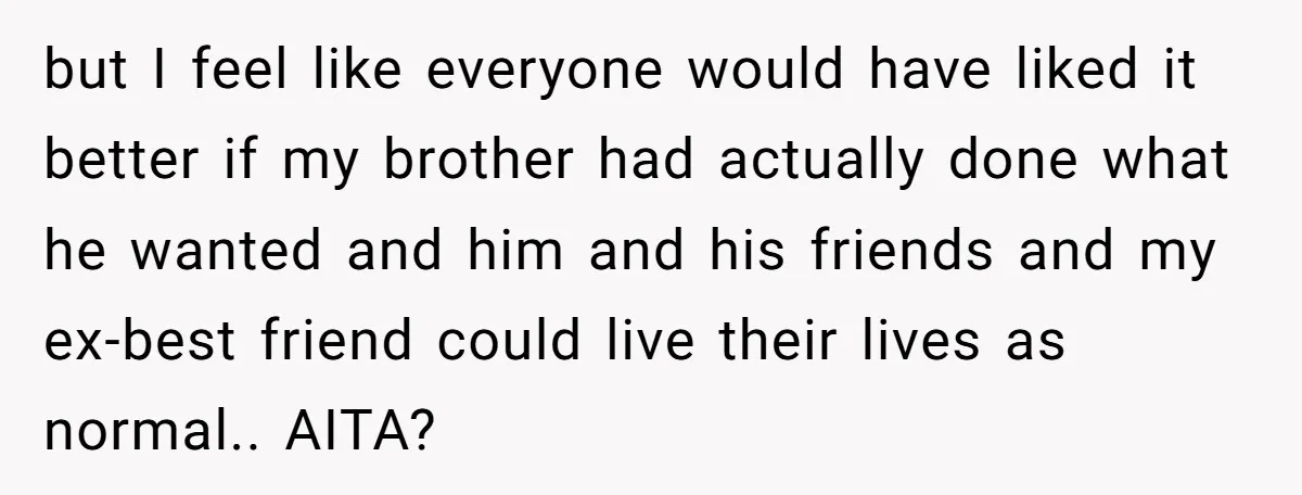 but I feel like everyone would have liked it better if my brother had actually done what he wanted and him and his friends and my ex-best friend could live...