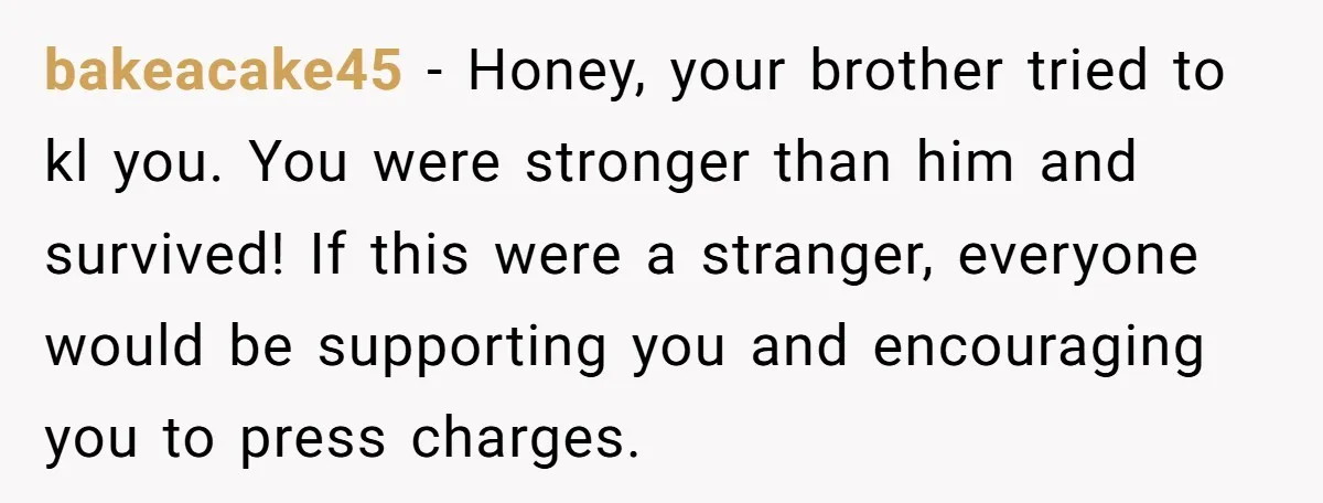 bakeacake45 − Honey, your brother tried to kl you. You were stronger than him and survived! If this were a stranger, everyone would be supporting you and encouraging you to...