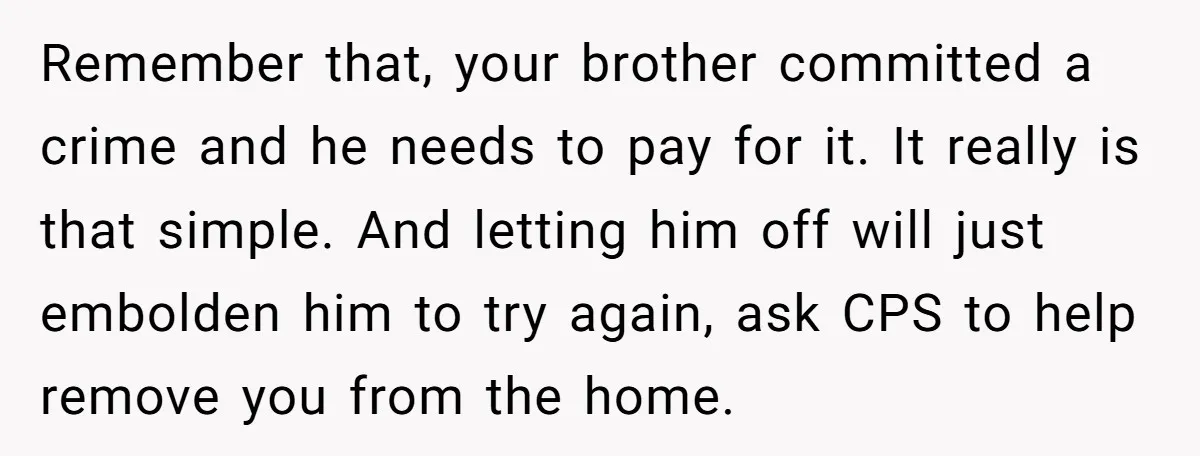 Remember that, your brother committed a crime and he needs to pay for it. It really is that simple. And letting him off will just embolden him to try again,...