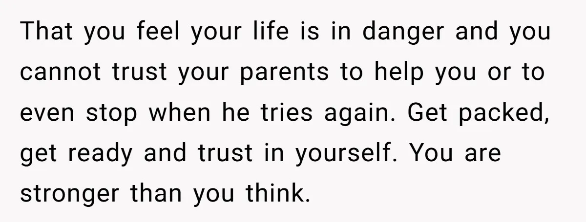 That you feel your life is in danger and you cannot trust your parents to help you or to even stop when he tries again. Get packed, get ready and...
