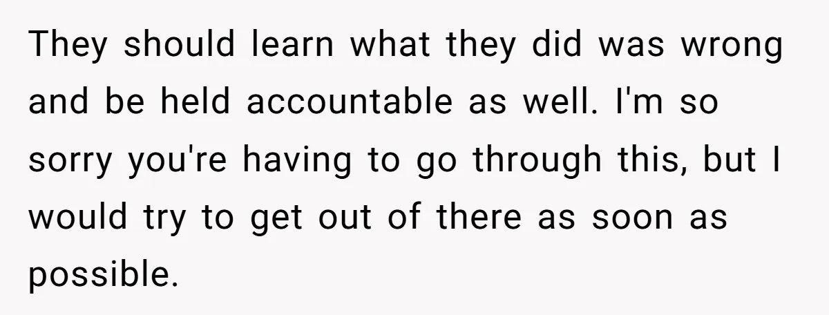 They should learn what they did was wrong and be held accountable as well. I'm so sorry you're having to go through this, but I would try to get out...