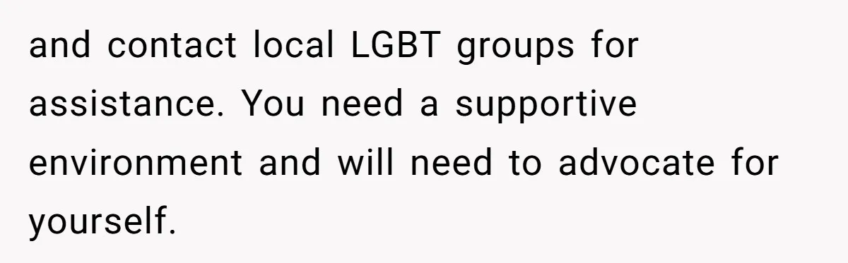 and contact local LGBT groups for assistance. You need a supportive environment and will need to advocate for yourself.