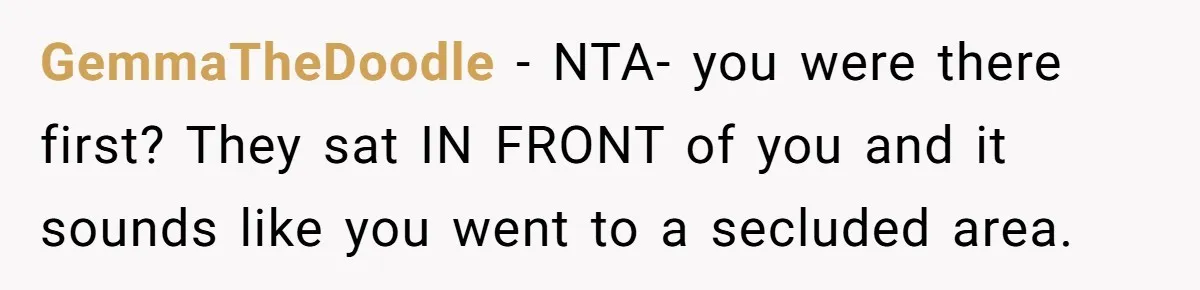 GemmaTheDoodle − NTA- you were there first? They sat IN FRONT of you and it sounds like you went to a secluded area.
