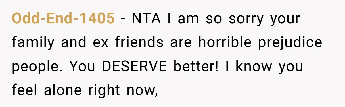 Odd-End-1405 − NTA I am so sorry your family and ex friends are horrible prejudice people. You DESERVE better! I know you feel alone right now,
