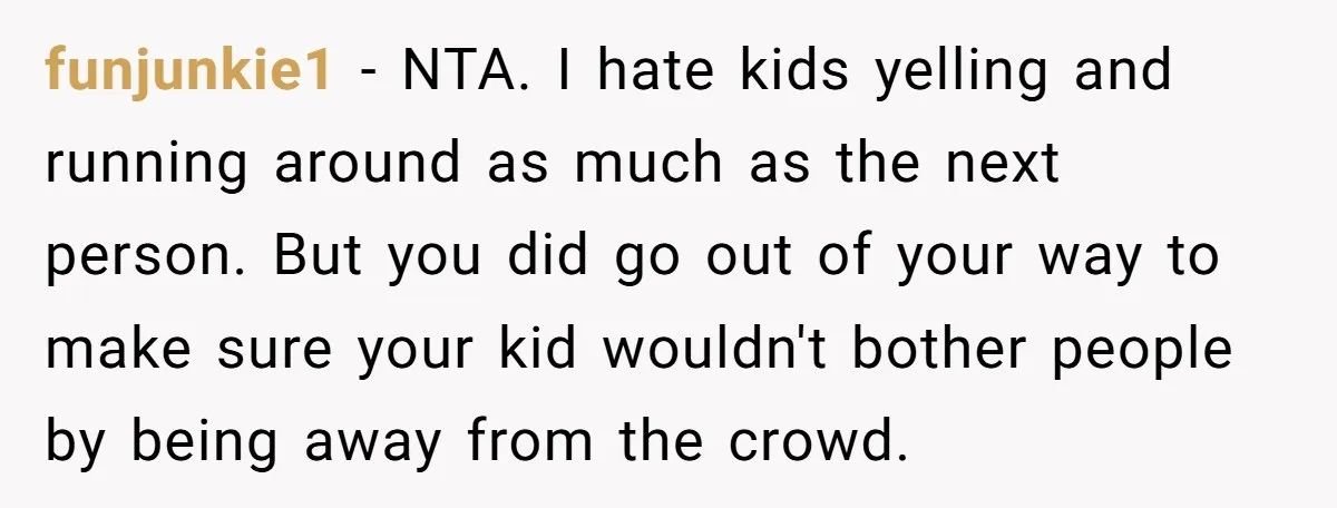 funjunkie1 − NTA. I hate kids yelling and running around as much as the next person. But you did go out of your way to make sure your kid wouldn't...