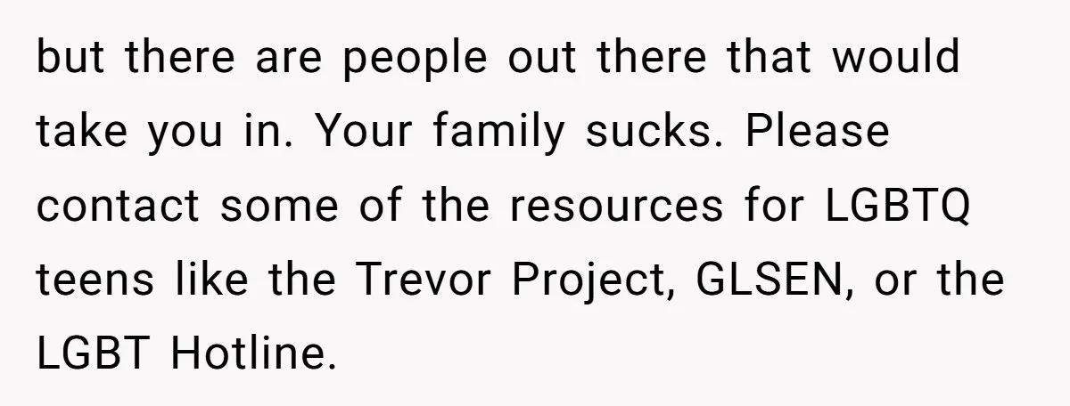 but there are people out there that would take you in. Your family sucks. Please contact some of the resources for LGBTQ teens like the Trevor Project, GLSEN, or the...