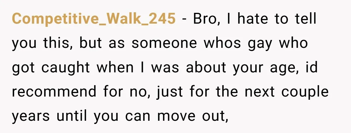 Competitive_Walk_245 − Bro, I hate to tell you this, but as someone whos gay who got caught when I was about your age, id recommend for no, just for the...