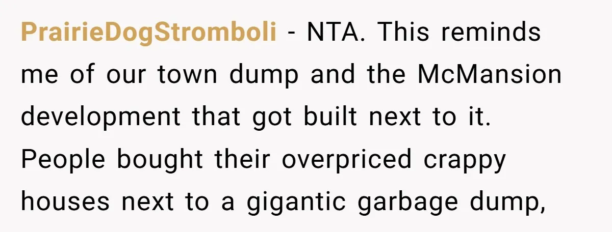 PrairieDogStromboli − NTA. This reminds me of our town dump and the McMansion development that got built next to it. People bought their overpriced crappy houses next to a gigantic...